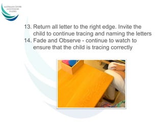 13. Return all letter to the right edge. Invite the
child to continue tracing and naming the letters
14. Fade and Observe - continue to watch to
ensure that the child is tracing correctly
 
