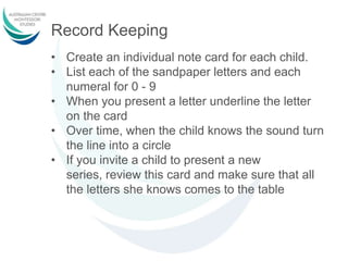 Record Keeping
• Create an individual note card for each child.
• List each of the sandpaper letters and each
numeral for 0 - 9
• When you present a letter underline the letter
on the card
• Over time, when the child knows the sound turn
the line into a circle
• If you invite a child to present a new
series, review this card and make sure that all
the letters she knows comes to the table
 