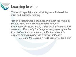 Learning to write
The sand paper letters activity integrates the hand, the
mind and muscular memory.
"When a teacher has a child see and touch the letters of
the alphabet, three sensations come into play
simultaneously: sight, touch, and kinaesthetic (muscular)
sensation. This is why the image of the graphic symbol is
fixed in the mind much more quickly than when it is
acquired through sight in the ordinary methods.”
Dr. Maria Montessori, 'The Discovery of the Child',
 