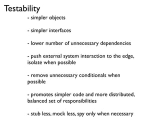 Testability
       - simpler objects

       - simpler interfaces

       - lower number of unnecessary dependencies

       - push external system interaction to the edge,
       isolate when possible

       - remove unnecessary conditionals when
       possible

       - promotes simpler code and more distributed,
       balanced set of responsibilities

       - stub less, mock less, spy only when necessary
 