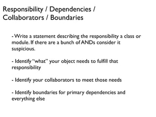 Responsibility / Dependencies /
Collaborators / Boundaries

   - Write a statement describing the responsibility a class or
   module. If there are a bunch of ANDs consider it
   suspicious.

   - Identify “what” your object needs to fulﬁll that
   responsibility

   - Identify your collaborators to meet those needs

   - Identify boundaries for primary dependencies and
   everything else
 