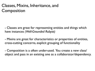 Classes, Mixins, Inheritance, and
Composition


 - Classes are great for representing entities and things which
 have instances (Well-Grounded Rubyist)

 - Mixins are great for characteristics or properties of entities,
 cross-cutting concerns, explicit grouping of functionality

 - Composition is a often under-used. You create a new class/
 object and pass in an existing one as a collaborator/dependency.
 