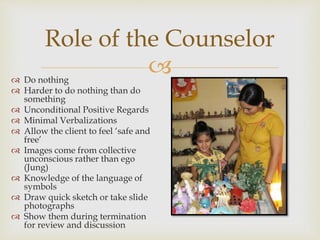 
Role of the Counselor
 Do nothing
 Harder to do nothing than do
something
 Unconditional Positive Regards
 Minimal Verbalizations
 Allow the client to feel ‘safe and
free’
 Images come from collective
unconscious rather than ego
(Jung)
 Knowledge of the language of
symbols
 Draw quick sketch or take slide
photographs
 Show them during termination
for review and discussion
 