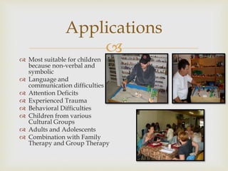 
Applications
 Most suitable for children
because non-verbal and
symbolic
 Language and
communication difficulties
 Attention Deficits
 Experienced Trauma
 Behavioral Difficulties
 Children from various
Cultural Groups
 Adults and Adolescents
 Combination with Family
Therapy and Group Therapy
 