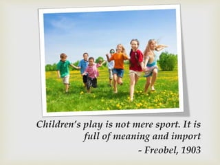 Children’s play is not mere sport. It is
full of meaning and import
- Freobel, 1903
 