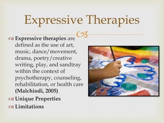 
Expressive Therapies
 Expressive therapies are
defined as the use of art,
music, dance/movement,
drama, poetry/creative
writing, play, and sandtray
within the context of
psychotherapy, counseling,
rehabilitation, or health care
(Malchiodi, 2005)
 Unique Properties
 Limitations
 