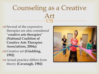
Counseling as a Creative
Art
 Several of the expressive
therapies are also considered
“creative arts therapies”
(National Coalition of
Creative Arts Therapies
Associations, 2004a)
 Creative art (Gladding,
1992)
 Actual practice differs from
theory (Cavanagh, 1982)
 