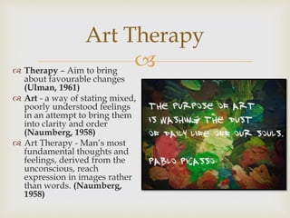 
Art Therapy
 Therapy – Aim to bring
about favourable changes
(Ulman, 1961)
 Art - a way of stating mixed,
poorly understood feelings
in an attempt to bring them
into clarity and order
(Naumberg, 1958)
 Art Therapy - Man’s most
fundamental thoughts and
feelings, derived from the
unconscious, reach
expression in images rather
than words. (Naumberg,
1958)
 