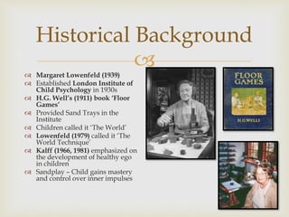 
Historical Background
 Margaret Lowenfeld (1939)
 Established London Institute of
Child Psychology in 1930s
 H.G. Well’s (1911) book ‘Floor
Games’
 Provided Sand Trays in the
Institute
 Children called it ‘The World’
 Lowenfeld (1979) called it ‘The
World Technique’
 Kalff (1966, 1981) emphasized on
the development of healthy ego
in children
 Sandplay – Child gains mastery
and control over inner impulses
 