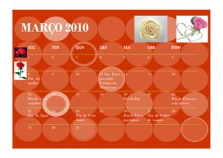 MARÇO 2010
SEG           TER   QUA          QUI          SEX            SÁB          DOM

1             2     3            4            5              6            7



8             9     10           11 Dia Euro- 12             13           14
Dia da                           peu pelas
mulher                           Vítimas do
                                 Terrorismo
15            16    17           18           19             20           21
Dia do Con-                                   Dia do Pai                  Dia da Floresta
sumidor                                                                   e da Árvore

22          23      24           25           26             27           28
Dia da Água         Dia do Estu-              Dia do Livro   Dia do Dador
                    dante                     português      de sangue

29            30    31
 