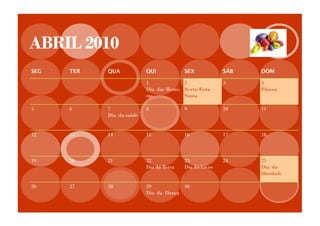 ABRIL 2010
SEG   TER   QUA            QUI            SEX            SÁB   DOM

                           1              2              3     4
                           Dia das Menti- Sexta-Feira          Páscoa
                           ras            Santa

5     6     7              8              9              10    11
            Dia da saúde


12    13    14             15             16             17    18



19    20    21             22             23             24    25
                           Dia da Terra   Dia do Livro         Dia da
                                                               liberdade

26    27    28             29           30
                           Dia da Dança
 