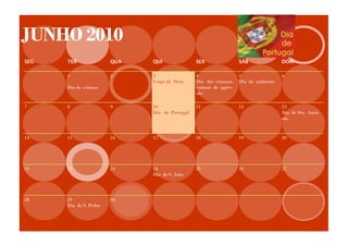 JUNHO 2010
SEG   TER               QUA   QUI               SEX                 SÁB               DOM

      1                 2     3                 4                   5                 6
                              Corpo de Deus     Dia das crianças    Dia do ambiente
      Dia da criança                            vitimas de agres-
                                                são

7     8                 9     10                11                  12                13
                              Dia de Portugal                                         Dia de Sto. Antó-
                                                                                      nio


14    15                16    17                18                  19                20




21    22                23    24                25                  26                27
                              Dia de S. João




28    29                30
      Dia de S. Pedro
 