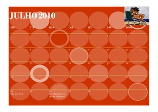 JULHO 2010
SEG            TER   QUA                QUI   SEX   SÁB   DOM


                                        1     2     3     4




5              6     7                  8     9     10    11




12             13    14                 15    16    17    18




19             20    21                 22    23    24    25




26             27    28                 29    30    31
Dia dos Avós         Dia da Conserva-
                     ção da Natureza
 