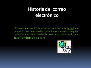 Historia del correo electrónicoEl correo electrónico también conocido como e-mail, es un medio que nos permite comunicarnos desde cualquier parte del mundo a través de Internet y fue creado por  Ray Tomlinson en 19712