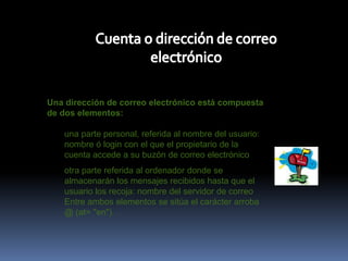 Cuenta o dirección de correo electrónicoUna dirección de correo electrónico está compuesta de dos elementos: una parte personal, referida al nombre del usuario: nombre ó login con el que el propietario de la cuenta accede a su buzón de correo electrónico otra parte referida al ordenador donde se almacenarán los mensajes recibidos hasta que el usuario los recoja: nombre del servidor de correo Entre ambos elementos se sitúa el carácter arroba @ (at= "en"). 