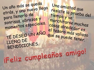 Un año más se queda atrás, y uno nuevo llega para llenarlo de sonrisas, abrazos y momentos especiales. TE DESEO UN AÑO LLENO DE BENDICIONES. Una amistad que resiste la prueba del tiempo y ve marchitarse muchas cosas alrededor es el tesoro más valioso que se puede tener. ¡Feliz cumpleaños amigo!