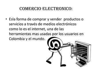 COMERCIO ELECTRONICO:Esla forma de comprar y vender productos o servicios a través de medios electrónicos como lo es el internet, una de las herramientas mas usadas por los usuarios en Colombia y el mundo.