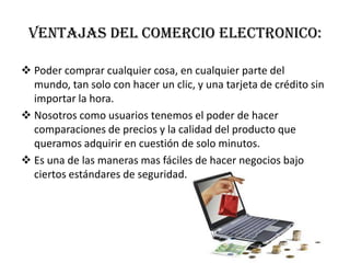 VENTAJAS DEL COMERCIO ELECTRONICO:Poder comprar cualquier cosa, en cualquier parte del mundo, tan solo con hacer un clic, y una tarjeta de crédito sin importar la hora.