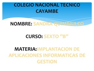 COLEGIO NACIONAL TECNICO
         CAYAMBE

NOMBRE: SANDRA QUIMBIULCO

      CURSO: SEXTO ’’B’’

  MATERIA:IMPLANTACION DE
APLICACIONES INFORMATICAS DE
          GESTION
 