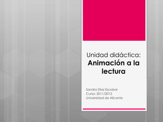 Unidad didáctica:  Animación a la lectura Sandra Díaz Escobar Curso: 2011/2012 Universidad de Alicante 