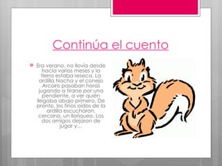 Continúa el cuento Era verano, no llovía desde hacía varios meses y la tierra estaba reseca. La ardilla Nacha y el conejo Arcoiris pasaban horas jugando a tirarse por una pendiente, a ver quién llegaba abajo primero. De pronto, los finos oídos de la ardilla escucharon, cercano, un lloriqueo. Los dos amigos dejaron de jugar y… 