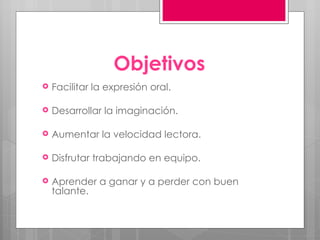 Objetivos Facilitar la expresión oral. Desarrollar la imaginación. Aumentar la velocidad lectora. Disfrutar trabajando en equipo. Aprender a ganar y a perder con buen talante. 