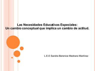 Las Necesidades Educativas Especiales: Un cambio conceptual que implica un cambio de actitud. L.E.E Sandra Berenice Medrano Martínez 
