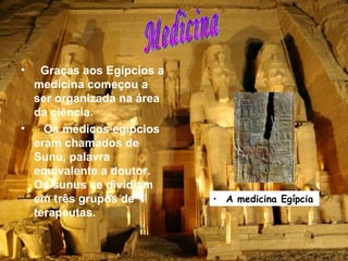 Graças aos Egípcios a medicina começou a ser organizada na área da ciência. Os médicos egípcios eram chamados de Sunu, palavra equivalente a doutor. Os sunus se dividiam em três grupos de terapeutas.   Medicina A medicina Egípcia  