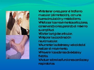 •  Mantener o recuperar el trofismo muscular (alimentación), con una buena circulación y metabolismo. • Reforzar los movimientos articulares, conservando o recuperando al máximo su amplitud. • Evitar la rigidez articular. • Mejorar la coordinación neuromuscular. • Aumentar la destreza y velocidad al realizar el movimiento. • Prevenir los edemas de éxtasis y flebitis. • Actuar sobre las funciones cardíacas y respiratorias. 