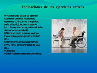 •  Procesos patológicos del aparato locomotor (atrofias, hipotonías, espasmos, contracturas, artropatías, periartritis, rigidez, secuelas post-traumáticas, afecciones y deformidades de la columna vertebral). • Alteraciones del sistema nervioso (hemiplejias, paraplejias,  parálisis,  etc.). • Alteraciones cardio-respiratorias (IMA, HTA, asma bronquial, EPOC, etc.). • Obesidad. • Enfermedades vasculares periféricas. Indicaciones  de  los  ejercicios  activos 