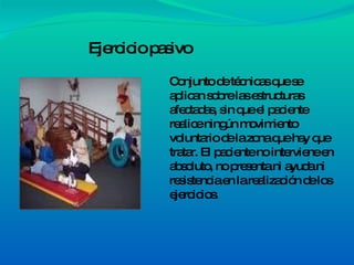 Ejercicio pasivo Conjunto de técnicas que se aplican sobre las estructuras afectadas, sin que el paciente realice ningún movimiento voluntario de la zona que hay que tratar. El paciente no interviene en absoluto, no presenta ni ayuda ni resistencia en la realización de los ejercicios. 