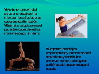 •  Mantener la movilidad articular o restablecer la misma en las articulaciones que presentan limitación. • Estimular psíquicamente al paciente incapaz de realizar movimientos por sí mismo. •  Despertar los reflejos propioceptivos y la conciencia del movimiento y contribuir a conservar o crear las imágenes periféricas del esquema corporal espacial 