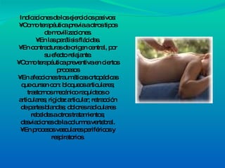 Indicaciones de los ejercicios pasivos: • Como terapéutica previa a otros tipos de movilizaciones. • En las parálisis flácidas. • En contracturas de origen central, por su efecto relajante. • Como terapéutica preventiva en ciertos procesos • En afecciones traumáticas ortopédicas que cursen con: bloqueos articulares; trastornos mecánico raquídeos o articulares; rigidez articular; retracción de partes blandas; dolores radiculares rebeldes a otros tratamientos; desviaciones de la columna vertebral. • En procesos vasculares periféricos y respiratorios. 