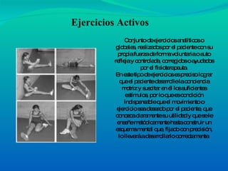 Conjunto de ejercicios analíticos o globales, realizados por el paciente con su propia fuerza de forma voluntaria o auto refleja y controlada, corregidos o ayudados por el fisioterapeuta. En este tipo de ejercicios es preciso lograr que el paciente desarrolle la conciencia motriz y suscitar en él los suficientes estímulos, por lo que es condición indispensable que el movimiento o ejercicio sea deseado por el paciente, que conozca claramente su utilidad y que se le enseñe metódicamente hasta construir un esquema mental que, fijado con precisión, lo llevará a desarrollarlo correctamente. Ejercicios Activos 