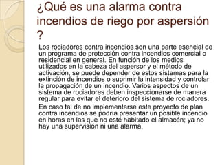¿Qué es una alarma contra
incendios de riego por aspersión
?
Los rociadores contra incendios son una parte esencial de
un programa de protección contra incendios comercial o
residencial en general. En función de los medios
utilizados en la cabeza del aspersor y el método de
activación, se puede depender de estos sistemas para la
extinción de incendios o suprimir la intensidad y controlar
la propagación de un incendio. Varios aspectos de un
sistema de rociadores deben inspeccionarse de manera
regular para evitar el deterioro del sistema de rociadores.
En caso tal de no implementarse este proyecto de plan
contra incendios se podría presentar un posible incendio
en horas en las que no esté habitado el almacén; ya no
hay una supervisión ni una alarma.

 