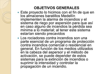 OBJETIVOS GENERALES
 Este proyecto lo hicimos con el fin de que en
los almacenes baratillos Medellín
implementen la alarma de incendios y el
sistema de riego por aspersión para que así
en caso alguno de incendios la pérdida sea
mínima a lo material; al tener este sistema
estarían siendo precavidos
 Los rociadores contra incendios son una
parte esencial de un programa de protección
contra incendios comercial o residencial en
general. En función de los medios utilizados
en la cabeza del aspersor y el método de
activación, se puede depender de estos
sistemas para la extinción de incendios o
suprimir la intensidad y controlar la
propagación de un incendio.

 
