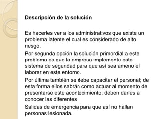 Descripción de la solución

Es hacerles ver a los administrativos que existe un
problema latente el cual es considerado de alto
riesgo.
Por segunda opción la solución primordial a este
problema es que la empresa implemente este
sistema de seguridad para que así sea ameno el
laborar en este entorno.
Por última también se debe capacitar el personal; de
esta forma ellos sabrán como actuar al momento de
presentarse este acontecimiento; deben darles a
conocer las diferentes
Salidas de emergencia para que así no hallan
personas lesionada.

 