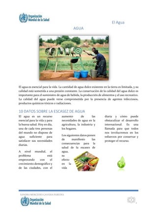 El Agua
SANDRA MERCEDES GAVIDIA PAREDES
2
2
AGUA
El agua es esencial para la vida. La cantidad de agua dulce existente en la tierra es limitada, y su
calidad está sometida a una presión constante. La conservación de la calidad del agua dulce es
importante para el suministro de agua de bebida, la producción de alimentos y el uso recreativo.
La calidad del agua puede verse comprometida por la presencia de agentes infecciosos,
productos químicos tóxicos o radiaciones.
10 DATOS SOBRE LA ESCASEZ DE AGUA
El agua es un recurso
esencial para la vida y para
la buena salud. Hoy en día,
una de cada tres personas
del mundo no dispone de
agua suficiente para
satisfacer sus necesidades
diarias.
A nivel mundial, el
problema está
empeorando con el
crecimiento demográfico y
de las ciudades, con el
aumento de las
necesidades de agua en la
agricultura, la industria y
los hogares.
Los siguientes datos ponen
de manifiesto las
consecuencias para la
salud de la escasez de
agua,
su
efecto
en la
vida
diaria y cómo puede
obstaculizar el desarrollo
internacional. Es una
llamada para que todos
nos involucremos en los
esfuerzos por conservar y
proteger el recurso.
 