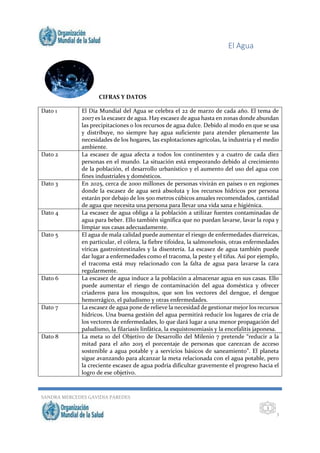 El Agua
SANDRA MERCEDES GAVIDIA PAREDES
3
3
CIFRAS Y DATOS
Dato 1 El Día Mundial del Agua se celebra el 22 de marzo de cada año. El tema de
2007 es la escasez de agua. Hay escasez de agua hasta en zonas donde abundan
las precipitaciones o los recursos de agua dulce. Debido al modo en que se usa
y distribuye, no siempre hay agua suficiente para atender plenamente las
necesidades de los hogares, las explotaciones agrícolas, la industria y el medio
ambiente.
Dato 2 La escasez de agua afecta a todos los continentes y a cuatro de cada diez
personas en el mundo. La situación está empeorando debido al crecimiento
de la población, el desarrollo urbanístico y el aumento del uso del agua con
fines industriales y domésticos.
Dato 3 En 2025, cerca de 2000 millones de personas vivirán en países o en regiones
donde la escasez de agua será absoluta y los recursos hídricos por persona
estarán por debajo de los 500 metros cúbicos anuales recomendados, cantidad
de agua que necesita una persona para llevar una vida sana e higiénica.
Dato 4 La escasez de agua obliga a la población a utilizar fuentes contaminadas de
agua para beber. Ello también significa que no puedan lavarse, lavar la ropa y
limpiar sus casas adecuadamente.
Dato 5 El agua de mala calidad puede aumentar el riesgo de enfermedades diarreicas,
en particular, el cólera, la fiebre tifoidea, la salmonelosis, otras enfermedades
víricas gastrointestinales y la disentería. La escasez de agua también puede
dar lugar a enfermedades como el tracoma, la peste y el tifus. Así por ejemplo,
el tracoma está muy relacionado con la falta de agua para lavarse la cara
regularmente.
Dato 6 La escasez de agua induce a la población a almacenar agua en sus casas. Ello
puede aumentar el riesgo de contaminación del agua doméstica y ofrecer
criaderos para los mosquitos, que son los vectores del dengue, el dengue
hemorrágico, el paludismo y otras enfermedades.
Dato 7 La escasez de agua pone de relieve la necesidad de gestionar mejor los recursos
hídricos. Una buena gestión del agua permitirá reducir los lugares de cría de
los vectores de enfermedades, lo que dará lugar a una menor propagación del
paludismo, la filariasis linfática, la esquistosomiasis y la encefalitis japonesa.
Dato 8 La meta 10 del Objetivo de Desarrollo del Milenio 7 pretende “reducir a la
mitad para el año 2015 el porcentaje de personas que carezcan de acceso
sostenible a agua potable y a servicios básicos de saneamiento”. El planeta
sigue avanzando para alcanzar la meta relacionada con el agua potable, pero
la creciente escasez de agua podría dificultar gravemente el progreso hacia el
logro de ese objetivo.
 