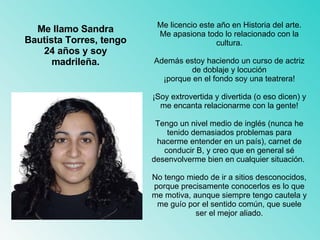 Me licencio este año en Historia del arte. Me apasiona todo lo relacionado con la cultura. Además estoy haciendo un curso de actriz de doblaje y locución ¡porque en el fondo soy una teatrera! ¡Soy extrovertida y divertida (o eso dicen) y me encanta relacionarme con la gente! Tengo un nivel medio de inglés (nunca he tenido demasiados problemas para hacerme entender en un país), carnet de conducir B, y creo que en general sé desenvolverme bien en cualquier situación.  No tengo miedo de ir a sitios desconocidos, porque precisamente conocerlos es lo que me motiva, aunque siempre tengo cautela y me guío por el sentido común, que suele ser el mejor aliado. Me llamo Sandra Bautista Torres, tengo 24 años y soy madrileña. 