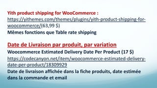 Yith product shipping for WooCommerce :
https://yithemes.com/themes/plugins/yith-product-shipping-for-
woocommerce/(63,99 $)
Mêmes fonctions que Table rate shipping
Date de Livraison par produit, par variation
Woocommerce Estimated Delivery Date Per Product (17 $)
https://codecanyon.net/item/woocommerce-estimated-delivery-
date-per-product/18309929
Date de livraison affichée dans la fiche produits, date estimée
dans la commande et email
 