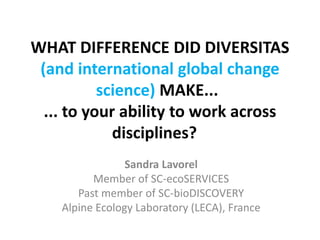 WHAT DIFFERENCE DID DIVERSITAS 
(and international global change 
science) MAKE... 
... to your ability to work across 
disciplines? 
Sandra Lavorel 
Member of SC-ecoSERVICES 
Past member of SC-bioDISCOVERY 
Alpine Ecology Laboratory (LECA), France 
 