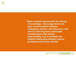 “Seek constant improvement by sharing
 of knowledge. Encourage direct and
 open communication between
 colleagues, patrons, manufacturers, and
 users to link long term sustainable
 considerations with ethical
 responsibility, and re-establish the
 integral relationship between natural
 processes and human activity.”
 