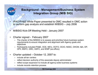 Background - Management/Business System
                   Integration Group (M/B SIG)

•   IPAO/PA&E White Paper presented to OMC resulted in OMC action
    to perform gap analysis and establish M/BSIG – July 2006

•   M/BSIG Kick-Off Meeting Held - January 2007

•   Charter signed - February 2007
    – The charter of the M/BSIG is to assess and prioritize future business system
      requirements to ensure integration and alignment with Agency goals and
      objectives
    – Participants included PA&E, OCE, MD’s, OCFO, OCIO, NSSC, OHCM, I&A, OP,
      OPII, MSFC, GRC, GSFC, and IEMP (ex-officio)

•   Charter updated – October 12, 2007 to:
    –   include all ten centers
    –   reflect decision authority of the associate deputy administrator
    –   reflect scope expansion to include all agency-wide business systems
    –   include records retention process
                                    PM Challenge 2008                                3
 