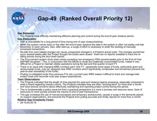 Gap-49 (Ranked Overall Priority 12)

Gap Statement:
• The Projects have difficulty maintaining effective planning and control during the end-of-year closeout period.
Gap Elaboration:
• SAP is unavailable for a long period of time during end of year closeout/startup.
• When the system comes back on line after the end-of-year closeout the data in the system is often not stable until late
  December or early January. Also, after start-up, a surge of effort is necessary to enter the backlog of manually
  processed transactions.
• Re-bills from pool related charges can cause unexpected changed in a Project's actual costs. The changes sometimes
  occur several weeks after the Project thought the books were closed - there are no reports available to track the re-
  billing activity during the shut down period.
• The Procurement system shuts down (stops accepting non-emergency PRs) several weeks prior to the End-of-Year
  SAP/BW shutdown - This, in conjunction with the efforts to recall and reallocate uncommitted funds, makes it very
  difficult for a Project to maintain stable operations during the last and first quarter of each FY.
• There is an issue with changing WBS numbers each new FY - apparently some types of funds, particularly grant and
  reimbursable funds, may be assigned new WBS numbers which significantly complicates and sometimes prevents the
  year-to-year traceability of the funds.
• Pooling un-obligated funds from previous FYs into a current year WBS makes it difficult to track and manage total
  project costs and reconcile multi year project expenditures.
Team Observations:
• The Projects indicated that the length of time required for year-end closeout seems excessive, especially compared to
  what is heard regarding industry norms. The Projects indicated they are often "working blind" for more than a month
  and have serious concerns about effectively maintaining and reporting project control during this period.
• This is fundamentally a policy issue but from a practical perspective it is more a process and resource issue. (lack of
  resources to more quickly process the volume of end of year transactions).
• This gap increases the use of manual processes and temporary workarounds, causes a surge in the demands placed
  on support organizations, and prevents the Projects from pulling accurate and timely reports for more than a month.
Relative Gap Complexity Factor:
• 28-18;29;35;18


                                               PM Challenge 2008                                                    38
 