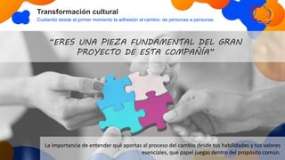 Transformación cultural
Cuidando desde el primer momento la adhesión al cambio: de personas a personas.
“ERES UNA PIEZA FUNDAMENTAL DEL GRAN
PROYECTO DE ESTA COMPAÑÍA”
La importancia de entender qué aportas al proceso del cambio desde tus habilidades y tus valores
esenciales, qué papel juegas dentro del propósito común.
 
