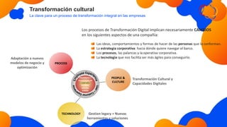 Transformación cultural
La clave para un proceso de transformación integral en las empresas
Gestion legacy + Nuevas
herramientas y soluciones
Transformación Cultural y
Capacidades Digitales
Adaptación a nuevos
modelos de negocio y
optimización
TECHNOLOGY
PROPÓSITO Y
ESTRATEGIA DE
COMPAÑÍA.
VALORES,
MISIÓN,
VISIÓN.
PEOPLE &
CULTURE
PROCESS
Los procesos de Transformación Digital implican necesariamente CAMBIOS
en los siguientes aspectos de una compañía:
Las ideas, comportamientos y formas de hacer de las personas que la conforman.
La estrategia corporativa: hacia dónde quiere navegar el barco.
Los procesos, las palancas y la operativa corporativa.
La tecnología que nos facilita ser más ágiles para conseguirlo.
 