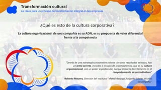 Transformación cultural
La clave para un proceso de transformación integral en las empresas
La cultura organizacional de una compañía es su ADN, es su propuesta de valor diferencial
frente a la competencia
“Detrás de una estrategia corporativa exitosa con unos resultados exitosos, hay
un arma secreta, invisible a los ojos de la competencia, que es su cultura
organizacional, con un poder espectacular, porque impacta directamente en el
comportamiento de sus individuos”
Roberto Mourey. Director del Instituto “Mettaliderazgo, forjando líderes de Alto
Desempeño”
¿Qué es esto de la cultura corporativa?
 
