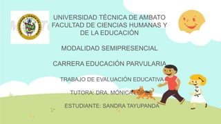 UNIVERSIDAD TÉCNICA DE AMBATO
FACULTAD DE CIENCIAS HUMANAS Y
       DE LA EDUCACIÓN

  MODALIDAD SEMIPRESENCIAL

CARRERA EDUCACIÓN PARVULARIA

  TRABAJO DE EVALUACIÓN EDUCATIVA

    TUTORA: DRA. MÓNICA LÓPEZ.

   ESTUDIANTE: SANDRA TAYUPANDA
 