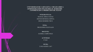 UNIVERSIDAD DE CARTAGENA- CREAD LORICA
ADMINISTRACIÓN FINANCIERA II. SEMESTRE
CONPRENCION Y PRODUCION DE TEXTO
INTEGRANTE (S):
MANUEL ORTIZ COAVAS
DEIVER MENDOZA ESPITIA
DIEGO ROMERO TRCO
TEMA:
PROTOTIPOS TEXTUALES
DOCENTE:
SANDRA CAMPO POLO
ACTIVIDAD
N° 0O1
FECHA
23 DE AGOSTO 2017
 